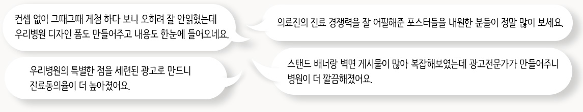 컨셉 없이 그때그때 게첨 하다 보니 오히려 잘 안읽혔는데 우리병원 디자인 폼도 만들어주고 내용도 한눈에 들어오네요. / 의료진의 진료 경쟁력을 잘 어필해준 포스터들을 내원한 분들이 정말 많이 보세요. / 우리병원의 특별한 점을 세련된 광고로 만드니 진료동의율이 더 높아졌어요. / 스탠드 배너랑 벽면 게시물이 많아 복잡해보였는데 광고전문가가 만들어주니 병원이 더 깔끔해졌어요.
