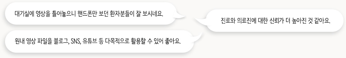 대기실에 영상을 틀어놓으니 핸드폰만 보던 환자분들이 잘 보시네요. / 진료와 의료진에 대한 신뢰가 더 높아진 것 같아요. / 원내 영상 파일을 블로그, SNS, 유튜브 등 다목적으로 활용할 수 있어 좋아요.