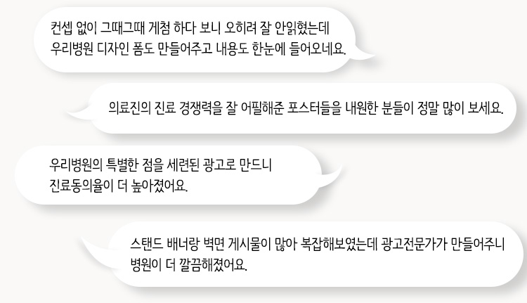 컨셉 없이 그때그때 게첨 하다 보니 오히려 잘 안읽혔는데 우리병원 디자인 폼도 만들어주고 내용도 한눈에 들어오네요. / 의료진의 진료 경쟁력을 잘 어필해준 포스터들을 내원한 분들이 정말 많이 보세요. / 우리병원의 특별한 점을 세련된 광고로 만드니 진료동의율이 더 높아졌어요. / 스탠드 배너랑 벽면 게시물이 많아 복잡해보였는데 광고전문가가 만들어주니 병원이 더 깔끔해졌어요.