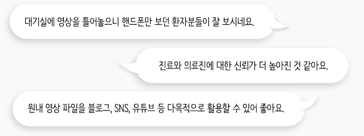 대기실에 영상을 틀어놓으니 핸드폰만 보던 환자분들이 잘 보시네요. / 진료와 의료진에 대한 신뢰가 더 높아진 것 같아요. / 원내 영상 파일을 블로그, SNS, 유튜브 등 다목적으로 활용할 수 있어 좋아요.